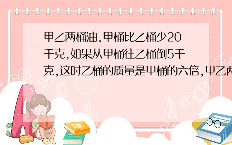 甲乙两桶油,甲桶比乙桶少20千克,如果从甲桶往乙桶倒5千克,这时乙桶的质量是甲桶的六倍,甲乙两桶现在各又有多少千克?有油多少千克？