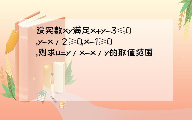 设实数xy满足x+y-3≤0,y-x/2≥0,x-1≥0,则求u=y/x-x/y的取值范围