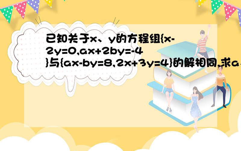 已知关于x、y的方程组{x-2y=0,ax+2by=-4}与{ax-by=8,2x+3y=4}的解相同,求a、b的值全面一点