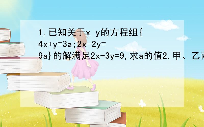 1.已知关于x y的方程组{4x+y=3a;2x-2y=9a}的解满足2x-3y=9,求a的值2.甲、乙两位同学解方程组{mx-ny=1 (1); 3x+ny=5 (2)}甲看错了m解得{x=3;y=2},乙将（2）中的n写成了相反数,解得{x=1 ;y=-1},求m,n的值