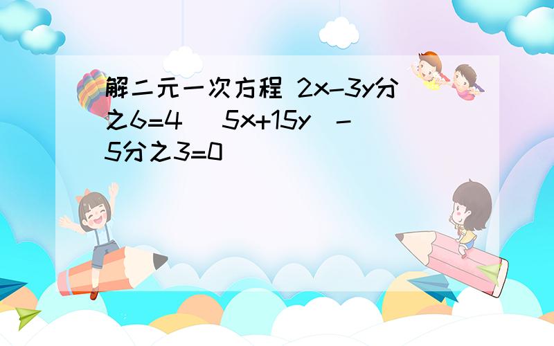 解二元一次方程 2x-3y分之6=4 (5x+15y)-5分之3=0