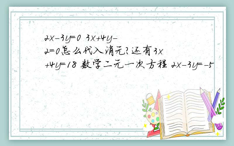 2x-3y=0 3x+4y-2=0怎么代入消元?还有3x+4y=18 数学二元一次方程 2x-3y=-5