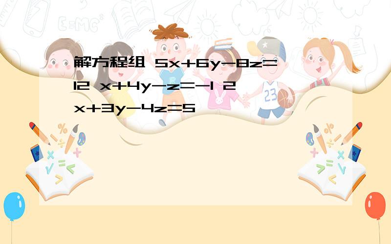 解方程组 5x+6y-8z=12 x+4y-z=-1 2x+3y-4z=5