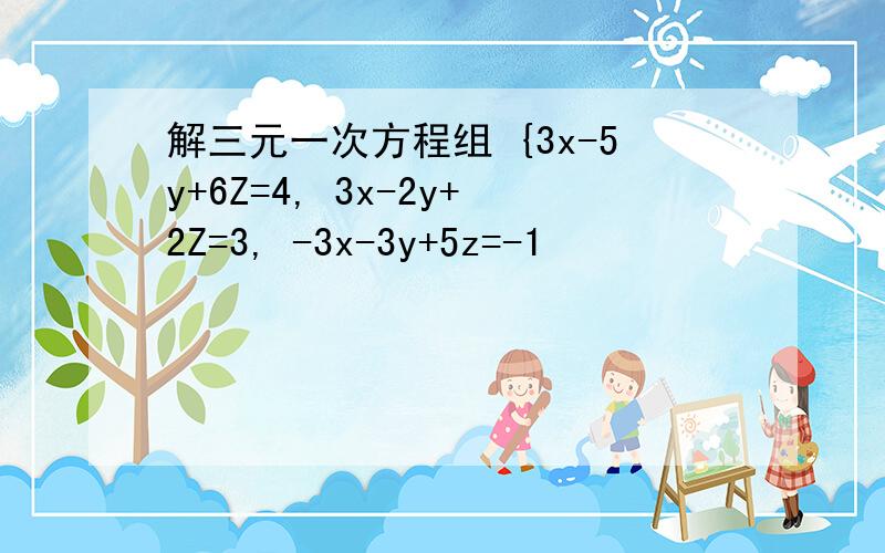 解三元一次方程组 {3x-5y+6Z=4, 3x-2y+2Z=3, -3x-3y+5z=-1