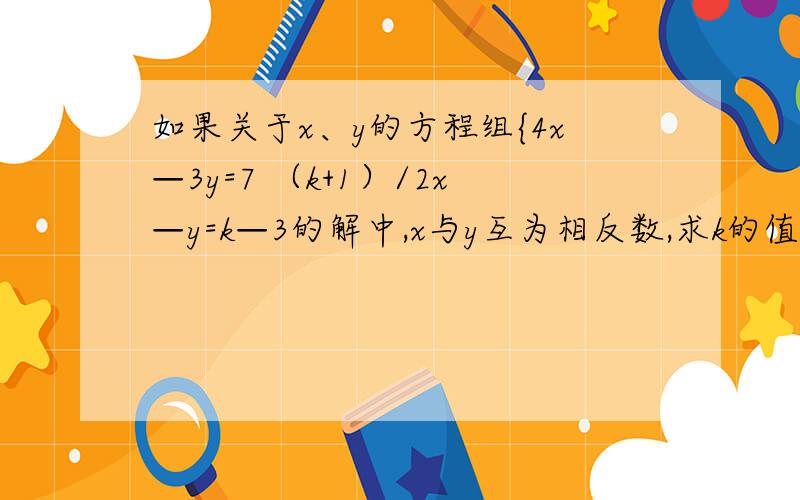 如果关于x、y的方程组{4x—3y=7 （k+1）/2x—y=k—3的解中,x与y互为相反数,求k的值