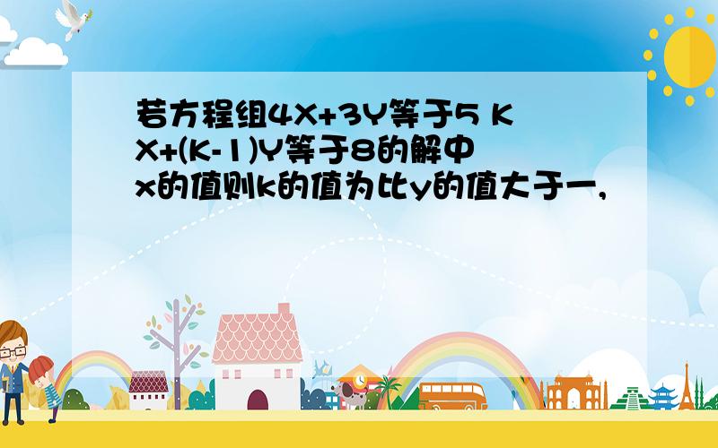 若方程组4X+3Y等于5 KX+(K-1)Y等于8的解中x的值则k的值为比y的值大于一,