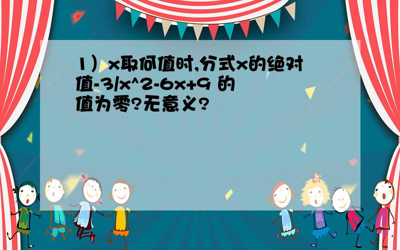 1）x取何值时,分式x的绝对值-3/x^2-6x+9 的值为零?无意义?