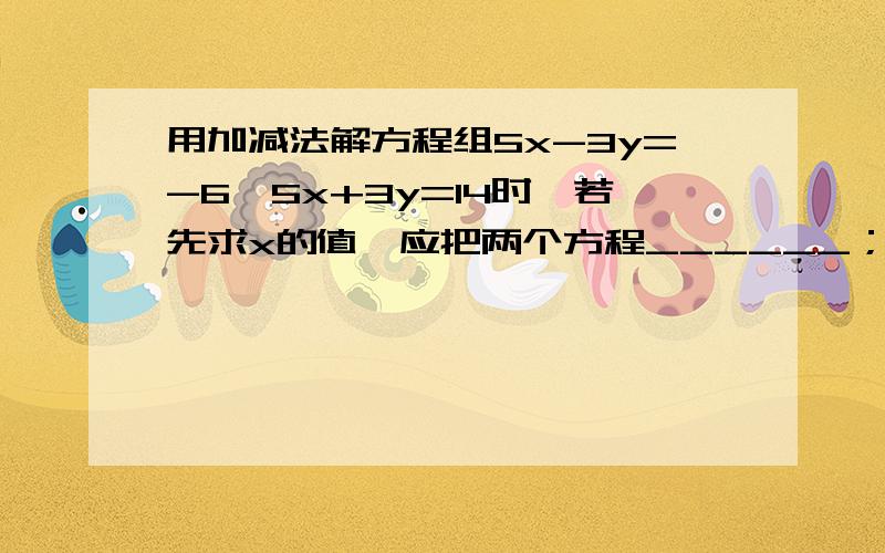 用加减法解方程组5x-3y=-6,5x+3y=14时,若先求x的值,应把两个方程______；若先求y的值,用加减法解方程组5x-3y=-6,5x+3y=14时,若先求x的值,应把两个方程______；若先求y的值,应该两个方程______,该方程的