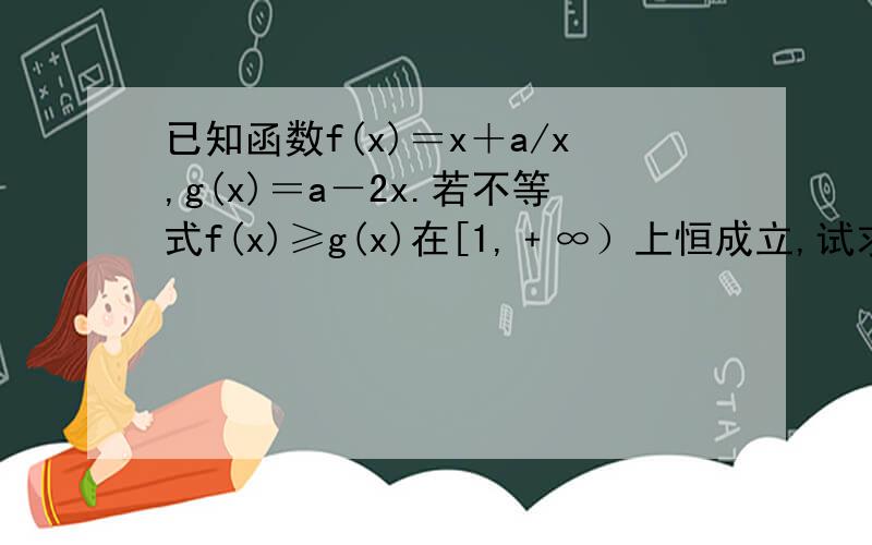 已知函数f(x)＝x＋a/x,g(x)＝a－2x.若不等式f(x)≥g(x)在[1,﹢∞）上恒成立,试求实数a的取值范围.