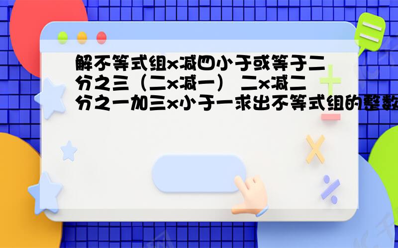 解不等式组x减四小于或等于二分之三（二x减一） 二x减二分之一加三x小于一求出不等式组的整数解