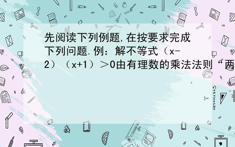 先阅读下列例题,在按要求完成下列问题.例：解不等式（x-2）（x+1）＞0由有理数的乘法法则“两数相乘,同号得正”有①x-2＞0 x+1＞0,或②x-2＜0 x+1＜0解不等式组①,得x＞2,解不等式组②,得x＜-1