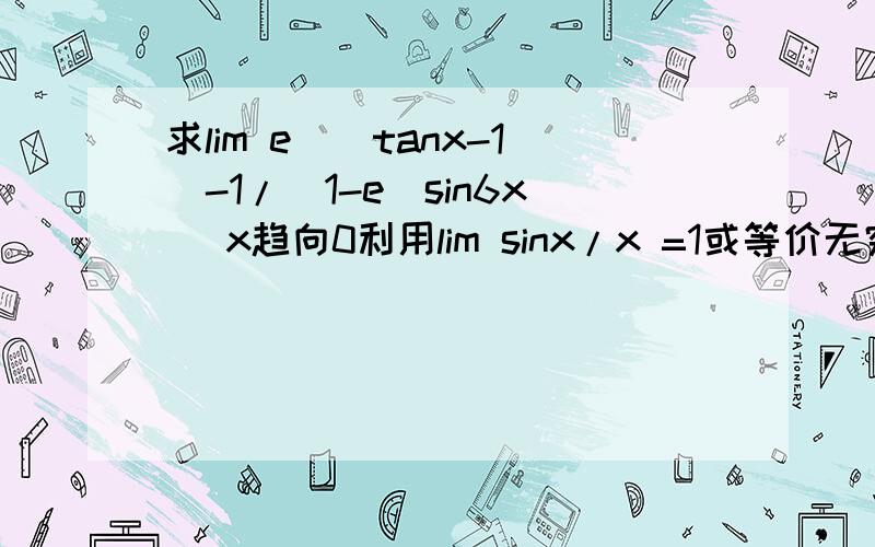 求lim e^(tanx-1)-1/(1-e^sin6x) x趋向0利用lim sinx/x =1或等价无穷小量求极限