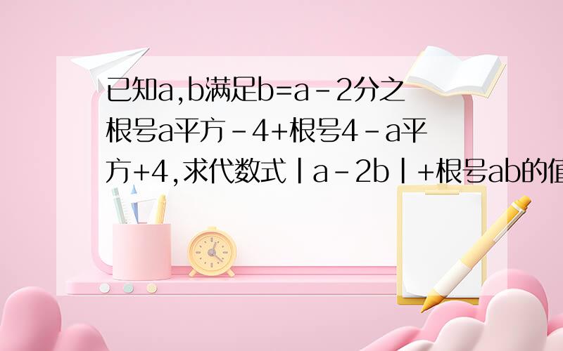 已知a,b满足b=a-2分之根号a平方-4+根号4-a平方+4,求代数式|a-2b|+根号ab的值