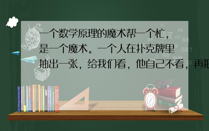 一个数学原理的魔术帮一个忙，是一个魔术。一个人在扑克牌里抽出一张，给我们看，他自己不看，再把那张扑克牌放在那套扑克牌里面，再洗牌，洗完牌后再从里面一次性的拿出了那张牌