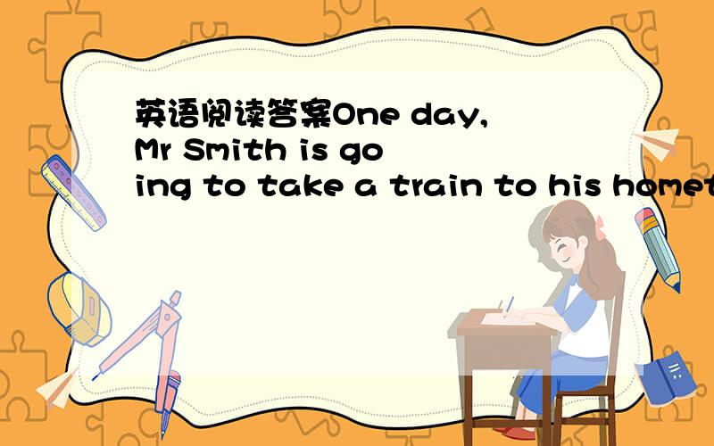 英语阅读答案One day,Mr Smith is going to take a train to his hometown.When the train starts,one of his shoes falls to the ground.The train is going faster and faster,and he can’t pick it up.Then he quickly takes off the other shoe and throw i