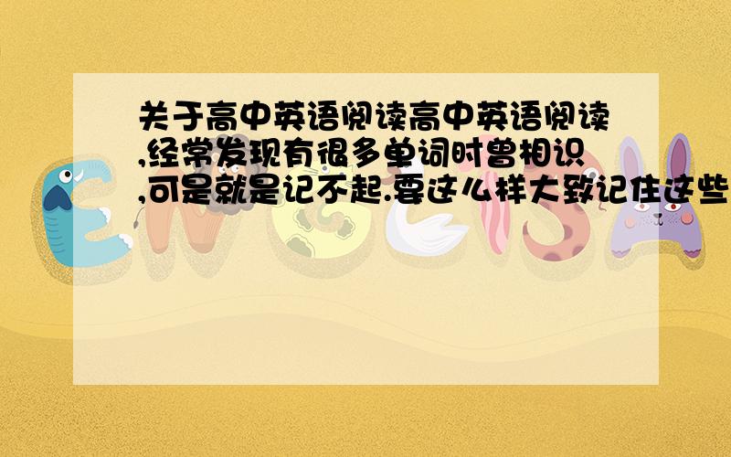 关于高中英语阅读高中英语阅读,经常发现有很多单词时曾相识,可是就是记不起.要这么样大致记住这些课外单词.要仔细去记去背吗?还有高中完型阅读如何快速提高?