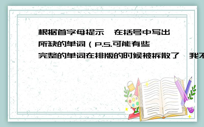 根据首字母提示,在括号中写出所缺的单词（P.S.可能有些完整的单词在排版的时候被拆散了,我不会在适当位置加连接符号,还望见谅.）Hello,everyone!Welcome to our English program.Today we'd like you to liste