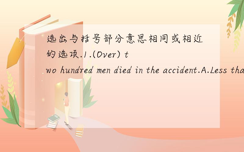 选出与括号部分意思相同或相近的选项.1.(Over) two hundred men died in the accident.A.Less than B.About C.Nearly D,More than2.I (called) him three times yesterday,but no one answered.A.visited B.told C.telephoned D.ASKED3.---Hello!May I