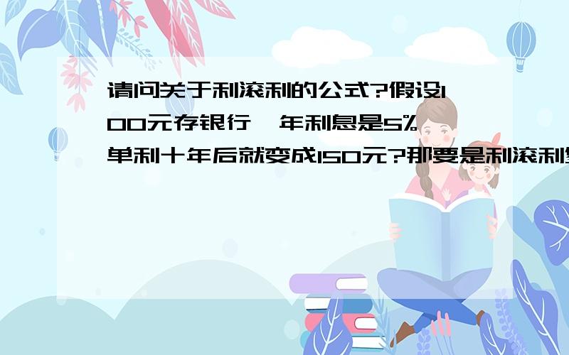 请问关于利滚利的公式?假设100元存银行,年利息是5%,单利十年后就变成150元?那要是利滚利复利是多少...请问关于利滚利的公式?假设100元存银行,年利息是5%,单利十年后就变成150元?那要是利滚