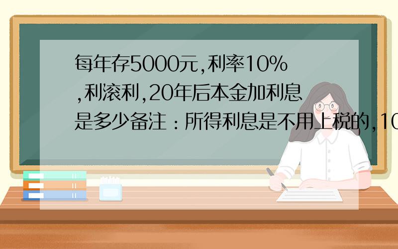 每年存5000元,利率10%,利滚利,20年后本金加利息是多少备注：所得利息是不用上税的,10%利率是年利率,年限是20年,