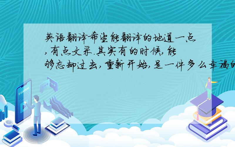 英语翻译希望能翻译的地道一点,有点文采.其实有的时候,能够忘却过去,重新开始,是一件多么幸福的事情.可是世间有几人,能忘得如此彻底?白痴自己认为也不见得不幸福.而世间人之所有痛苦,