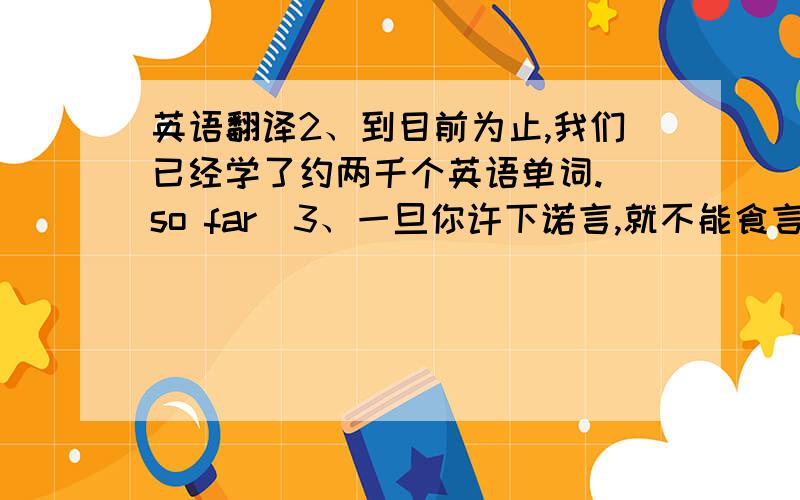 英语翻译2、到目前为止,我们已经学了约两千个英语单词.（so far）3、一旦你许下诺言,就不能食言.（make a promise）4、我叔叔告诉我学习上不能半途而废.（give up halfway）5、她兴奋得难以入睡.