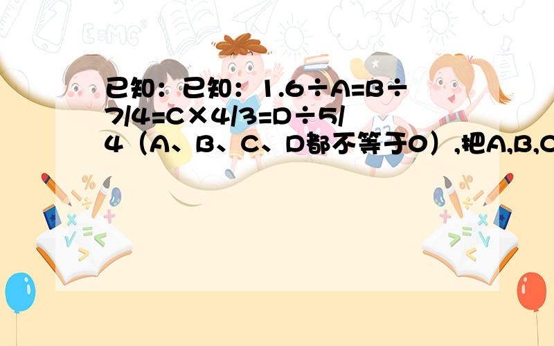 已知：已知：1.6÷A=B÷7/4=C×4/3=D÷5/4（A、B、C、D都不等于0）,把A,B,C,D按从大到小的顺序排列起来