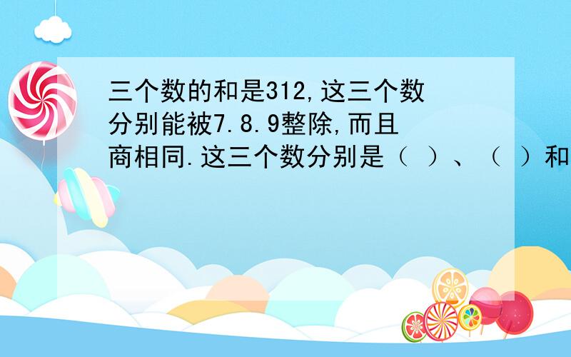 三个数的和是312,这三个数分别能被7.8.9整除,而且商相同.这三个数分别是（ ）、（ ）和（ ）．空里填什么?