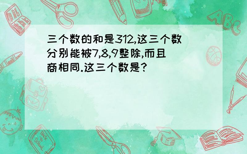 三个数的和是312,这三个数分别能被7,8,9整除,而且商相同.这三个数是?