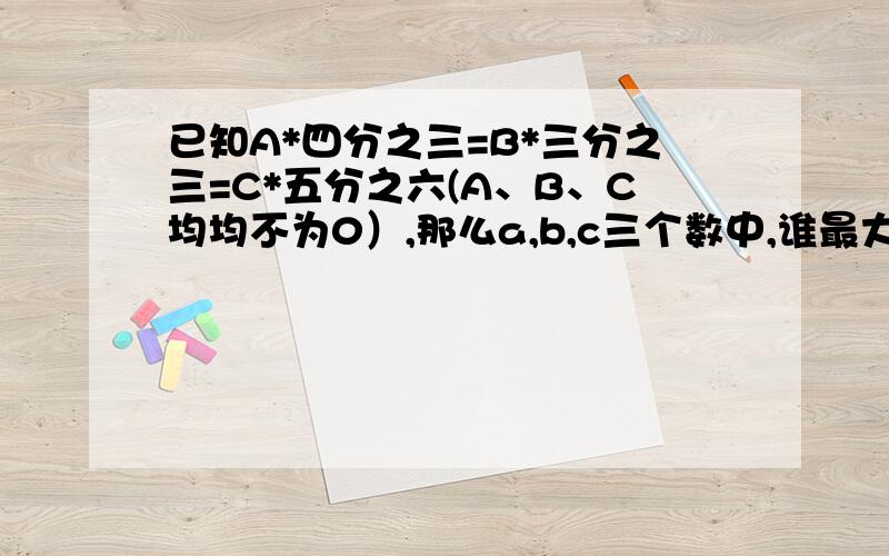 已知A*四分之三=B*三分之三=C*五分之六(A、B、C均均不为0）,那么a,b,c三个数中,谁最大,谁最小?