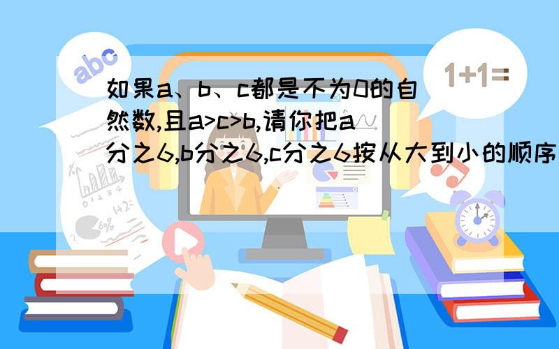 如果a、b、c都是不为0的自然数,且a>c>b,请你把a分之6,b分之6,c分之6按从大到小的顺序排列起来