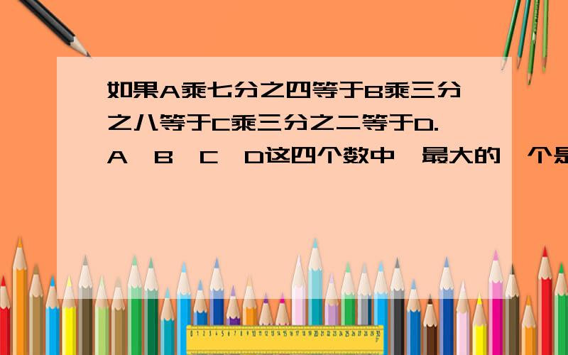 如果A乘七分之四等于B乘三分之八等于C乘三分之二等于D.A,B,C,D这四个数中,最大的一个是（）,最小的一个是（）.