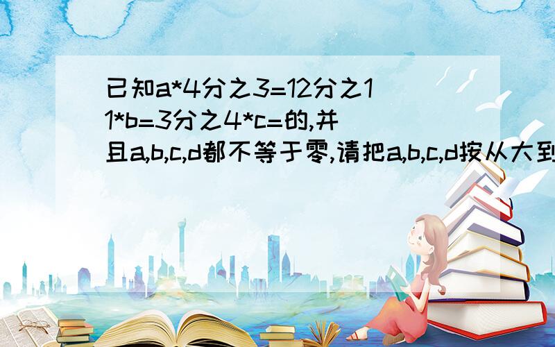 已知a*4分之3=12分之11*b=3分之4*c=的,并且a,b,c,d都不等于零,请把a,b,c,d按从大到小排列,3Q并说明这么排列的理由.