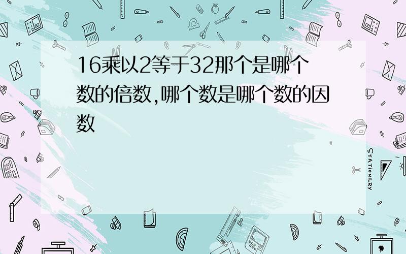 16乘以2等于32那个是哪个数的倍数,哪个数是哪个数的因数