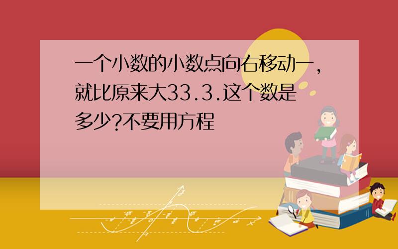 一个小数的小数点向右移动一,就比原来大33.3.这个数是多少?不要用方程