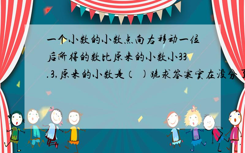 一个小数的小数点向右移动一位后所得的数比原来的小数小33.3,原来的小数是（ )跪求答案实在没分了不过说得越详我就给他最佳daan求了