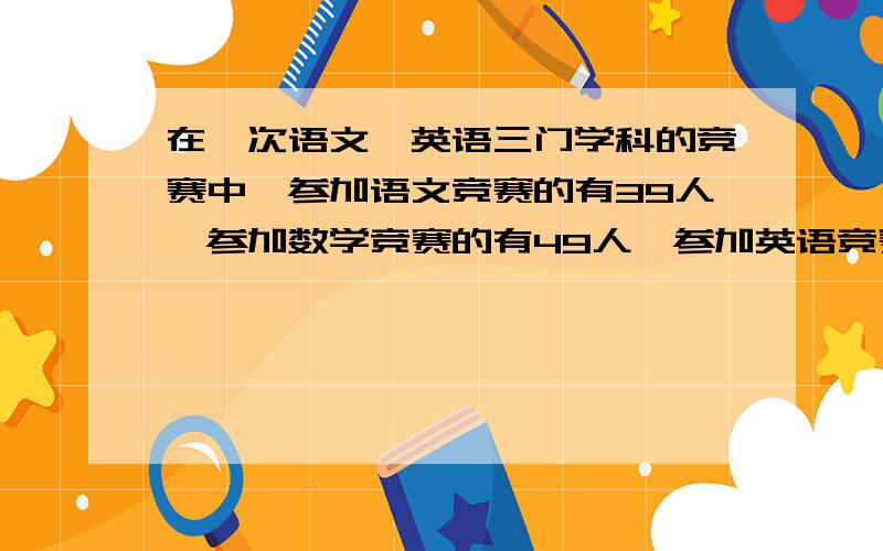 在一次语文,英语三门学科的竞赛中,参加语文竞赛的有39人,参加数学竞赛的有49人,参加英语竞赛的有41人,及参加语文有参加数序的有14人,及参加数学有参加英语的有13人,及参加语文有参加英