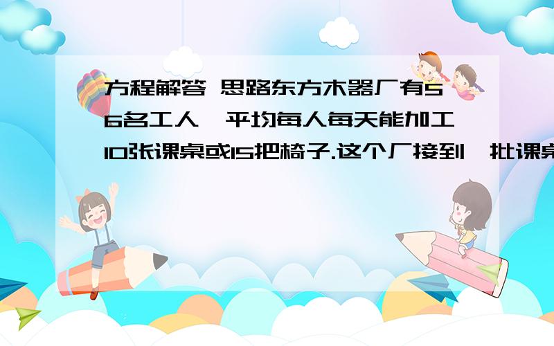 方程解答 思路东方木器厂有56名工人,平均每人每天能加工10张课桌或15把椅子.这个厂接到一批课桌椅加工任务,要求1张课桌和2把椅子配成一套.要用最短的时间完成任务,应怎样安排加工课桌