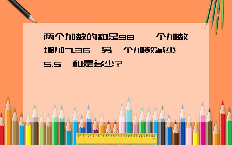 两个加数的和是98,一个加数增加7.36,另一个加数减少5.5,和是多少?