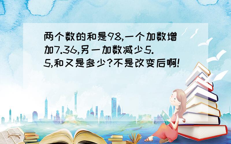 两个数的和是98,一个加数增加7.36,另一加数减少5.5,和又是多少?不是改变后啊!