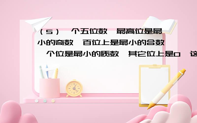 （5）一个五位数,最高位是最小的奇数,百位上是最小的合数,个位是最小的质数,其它位上是0,这个数是（）.