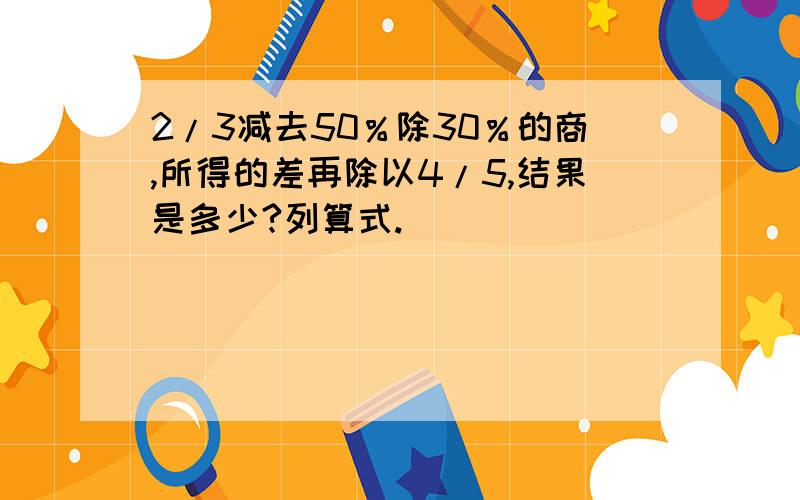 2/3减去50％除30％的商,所得的差再除以4/5,结果是多少?列算式.