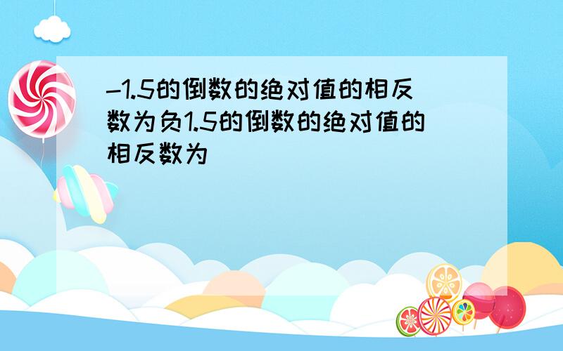 -1.5的倒数的绝对值的相反数为负1.5的倒数的绝对值的相反数为