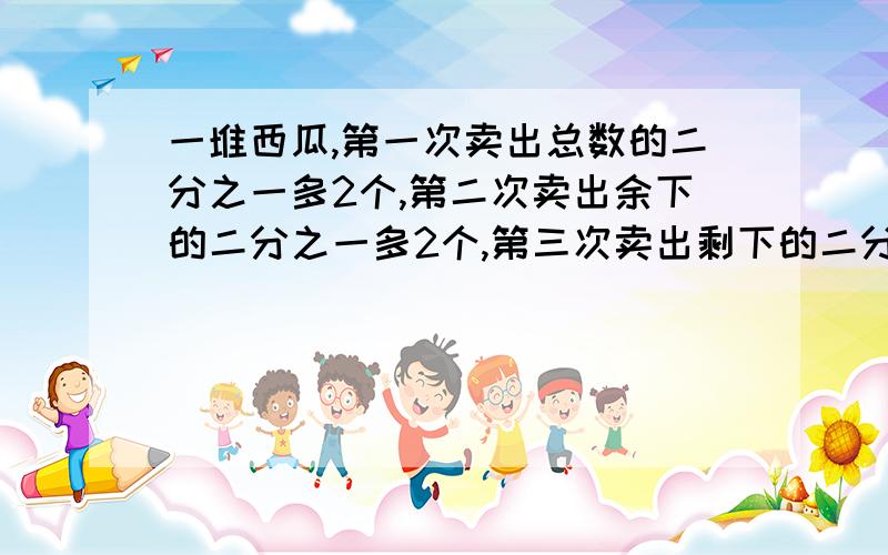 一堆西瓜,第一次卖出总数的二分之一多2个,第二次卖出余下的二分之一多2个,第三次卖出剩下的二分之一多2用方程解