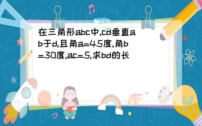 在三角形abc中,cd垂直ab于d,且角a=45度,角b=30度,ac=5,求bd的长