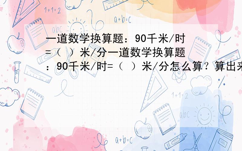 一道数学换算题：90千米/时=（ ）米/分一道数学换算题：90千米/时=（ ）米/分怎么算？算出来的过程也要~·