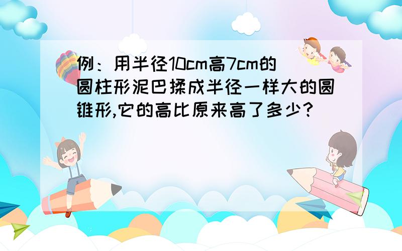 例：用半径10cm高7cm的圆柱形泥巴揉成半径一样大的圆锥形,它的高比原来高了多少?