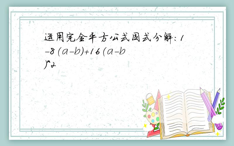 运用完全平方公式因式分解：1-8(a-b)+16(a-b)^2