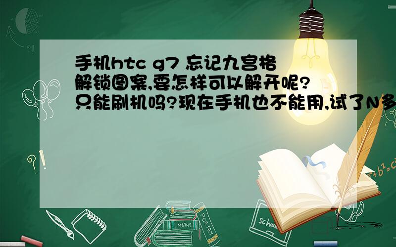 手机htc g7 忘记九宫格解锁图案,要怎样可以解开呢?只能刷机吗?现在手机也不能用,试了N多次,也是不行,那位亲可以告诉一下吗?