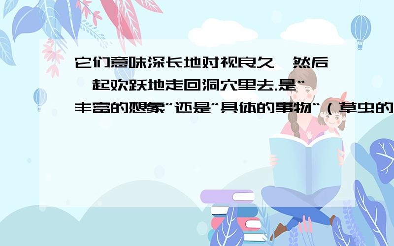 它们意味深长地对视良久,然后一起欢跃地走回洞穴里去.是“丰富的想象”还是”具体的事物“（草虫的村落）（济南出版社）